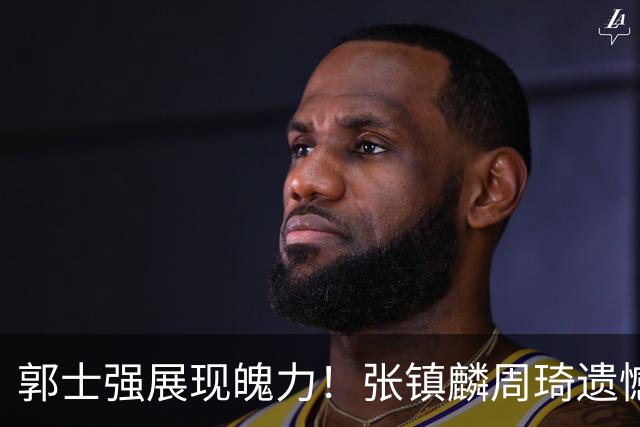 郭士强展现魄力！张镇麟周琦遗憾落选，迎战日本仅靠一人撑起大梁，非杨瀚森